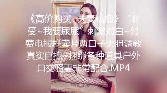 《高价购买✿夫妻私拍》“耐受~我要尿尿”刺激对白~付费电报群卖片两口子大胆调教真实自拍~捆绑各种道具户外口交骚妻非常配合.MP4