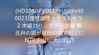 (HD1080P)(DEEP’S)(dvrt00023)理性崩壊ササラモサラ 2 木綿のハンカチーフ編 東北弁の娘が彼氏の前で祖父にNTR中出し 大川月乃