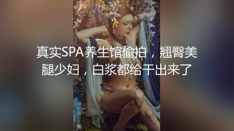 真实SPA养生馆偷拍，翘臀美腿少妇，白浆都给干出来了