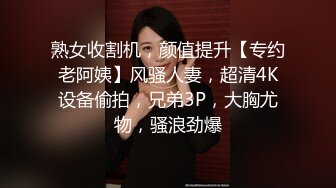 熟女收割机，颜值提升【专约老阿姨】风骚人妻，超清4K设备偷拍，兄弟3P，大胸尤物，骚浪劲爆