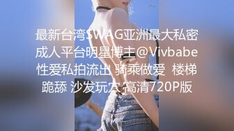 最新台湾SWAG亚洲最大私密成人平台明星博主@Vivbabe性爱私拍流出 骑乘做爱  楼梯跪舔 沙发玩穴 高清720P版