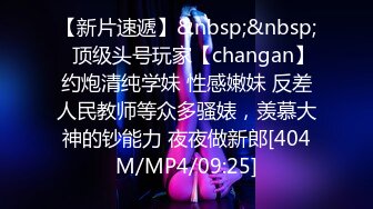 【新片速遞】&nbsp;&nbsp;⚡顶级头号玩家【changan】约炮清纯学妹 性感嫩妹 反差人民教师等众多骚婊，羡慕大神的钞能力 夜夜做新郎[404M/MP4/09:25]