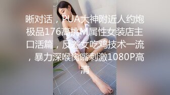 晰对话，PUA大神附近人约炮极品176高挑M属性女装店主口活篇，反差女吃鸡技术一流，暴力深喉肏嘴刺激1080P高清