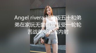 Angel rivera 珍藏版五十和弟弟在家玩无套互攻互受一轮轮苦战弟弟直接内射