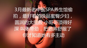 3月最新老中医SPA养生馆偷拍，最好看的极品蜜臀少妇，圆润的大屁股 小哥哥顶得好深 叫床带劲，把她弄舒服了 你才知道她有多主动