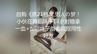 自购《原21档案,男人の梦！小伙在舞蹈妹子18岁时稳拿一血+女同妹子指套疯抠同性好友