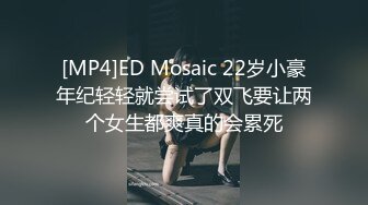 [MP4]ED Mosaic 22岁小豪年纪轻轻就尝试了双飞要让两个女生都爽真的会累死