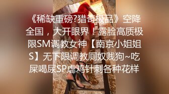 《稀缺重磅?猎奇极品》空降全国，大开眼界！露脸高质极限SM调教女神【南京小姐姐S】无下限调教厕奴贱狗~吃屎喝尿SP虐鸡针刺各种花样