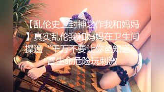 【乱伦史上封神之作我和妈妈】真实乱伦我和妈妈在卫生间操逼“千万不要让你爸知道”冒生命危险玩刺激