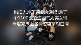 偷拍大师东莞会所选妃 选了个1100元的江西气质美女鸳鸯浴完床上各种姿势草对白清晰