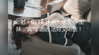 必射！0516 徐州大学生 学生妹，宾馆 酒店 活好又听话！