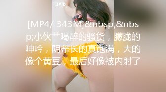 [MP4/ 343M]&nbsp;&nbsp;小伙艹喝醉的骚货，朦胧的呻吟，阴蒂长的真饱满，大的像个黄豆，最后好像被内射了