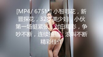 [MP4/ 675M] 小智寻花，新晋探花，32岁美少妇，小伙第一场挺紧张，对白精彩，争吵不断，连续抽插，浪叫不断精彩佳作