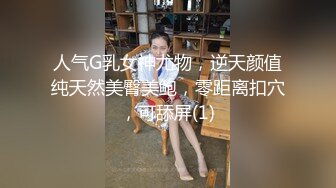 人气G乳女神尤物，逆天颜值纯天然美臀美鲍，零距离扣穴，可舔屏(1)