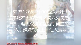 STP31265 4个00后嫩妹妹！年纪不大超会玩！粉穴交叉磨蹭，粗大双腿龙互插，男主加入，妹妹轮着上，让人羡慕