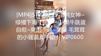 [MP4]STP29779 清纯女神~绿播下海【摇一一】黑牛跳蛋自慰~爽的一逼~美呆 毛茸茸的小骚逼真不错！ VIP0600