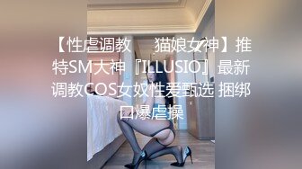 【性虐调教❤️猫娘女神】推特SM大神『ILLUSIO』最新调教COS女奴性爱甄选 捆绑口爆虐操