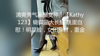 清爽秀气高颜女神！【Kathy123】蝴蝶逼大长腿 跳蛋自慰！明星脸，女团身材，重金获取