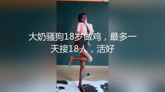 大奶骚狗18岁做鸡，最多一天接18人，活好