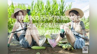 胖哥3000元网约学舞蹈的性感美女 奶子坚挺屁股翘,疯狂抽插淫叫[MP4/447MB]