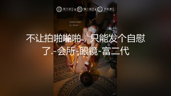 不让拍啪啪啪，只能发个自慰了.-会所-眼镜-富二代