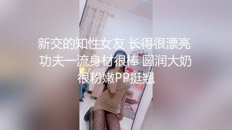 新交的知性女友 长得很漂亮 功夫一流身材很棒 圆润大奶很粉嫩PP挺翘