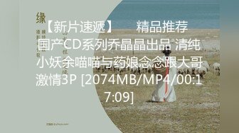 【新片速遞】❤️精品推荐❤国产CD系列乔晶晶出品 清纯小妖余喵喵与药娘念念跟大哥激情3P [2074MB/MP4/00:17:09]