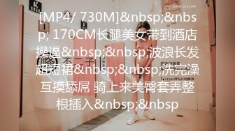 [MP4/ 730M]&nbsp;&nbsp; 170CM长腿美女带到酒店操逼&nbsp;&nbsp;波浪长发超短裙&nbsp;&nbsp;洗完澡互摸舔屌 骑上来美臀套弄整根插入&nbsp;&nbsp