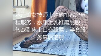 水疗馆女技师上钟偷拍客户全程服务，水床上乳推磨屁股，转战到床上口交舔屌，半套服务最后撸射