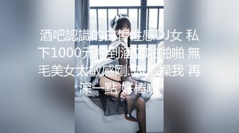 酒吧認識的白皙性感DJ女 私下1000元約到酒店啪啪啪 無毛美女太敏感剛..叫：操我 再深一點 好棒啊