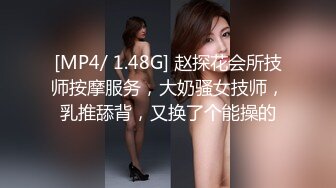 [MP4/ 1.48G] 赵探花会所技师按摩服务，大奶骚女技师，乳推舔背，又换了个能操的