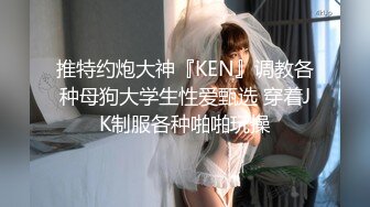 推特约炮大神『KEN』调教各种母狗大学生性爱甄选 穿着JK制服各种啪啪玩操