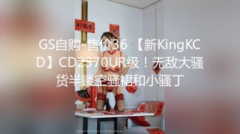 GS自购-售价36 【新KingKCD】CD2370UR级！无敌大骚货半镂空骚裙和小骚丁