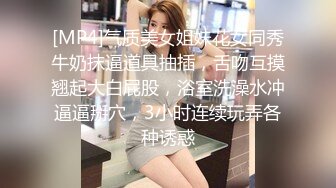 [MP4]气质美女姐妹花女同秀牛奶抹逼道具抽插，舌吻互摸翘起大白屁股，浴室洗澡水冲逼逼掰穴，3小时连续玩弄各种诱惑