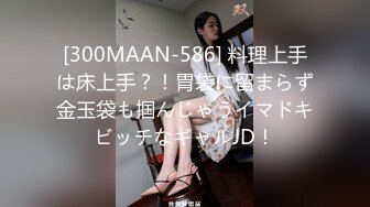 [300MAAN-586] 料理上手は床上手？！胃袋に留まらず金玉袋も掴んじゃうイマドキビッチなギャルJD！