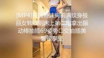 [MP4]只搞嫩妹胸前满纹身极品女转战到床上第二炮拿出振动棒抽插69姿势口交抽插美臀很享受