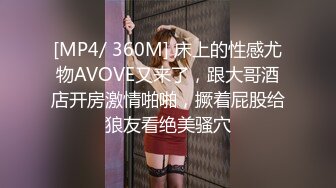 [MP4/ 360M] 床上的性感尤物AVOVE又来了，跟大哥酒店开房激情啪啪，撅着屁股给狼友看绝美骚穴