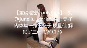 【重磅泄密✨onlyfans】⭐刘玥juneliu⭐ 是个颜值与美好肉体集一身的妹子 质量佳 解锁了三洞《VO.17》