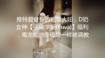 推特爱健身的翘臀大妞，D奶女神【子柒学姐ifluval】福利，毒龙啪啪像母狗一样被调教