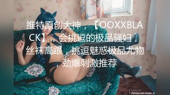 推特原创大神，【OOXXBLACK】，会挑逗的极品骚妇，丝袜高跟，挑逗魅惑极品尤物，劲爆刺激推荐