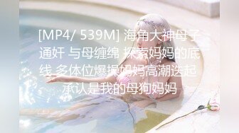 [MP4/ 539M] 海角大神母子通奸 与母缠绵 探索妈妈的底线 多体位爆操妈妈高潮迭起 承认是我的母狗妈妈