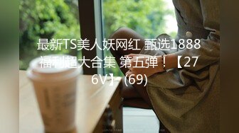 最新TS美人妖网红 甄选1888福利超大合集 第五弹！【276V】 (69)