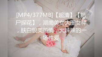 [MP4/377MB]【超清】【肥尸探花】，湖南美女大圈女神，肤白貌美热情，火辣辣的一场性爱