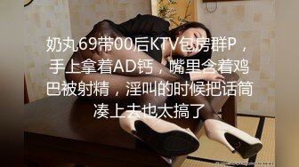 奶丸69带00后KTV包房群P，手上拿着AD钙，嘴里含着鸡巴被射精，淫叫的时候把话筒凑上去也太搞了