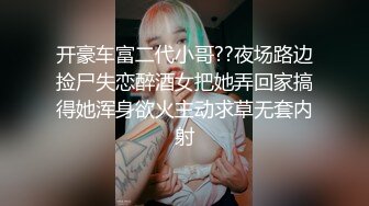 开豪车富二代小哥??夜场路边捡尸失恋醉酒女把她弄回家搞得她浑身欲火主动求草无套内射